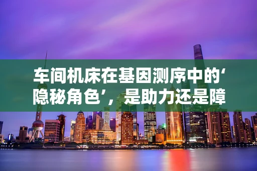 车间机床在基因测序中的‘隐秘角色’，是助力还是障碍？
