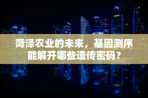 菏泽农业的未来，基因测序能解开哪些遗传密码？