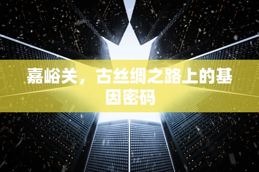 嘉峪关，古丝绸之路上的基因密码