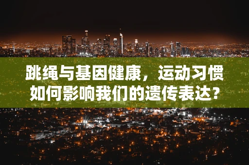 跳绳与基因健康，运动习惯如何影响我们的遗传表达？
