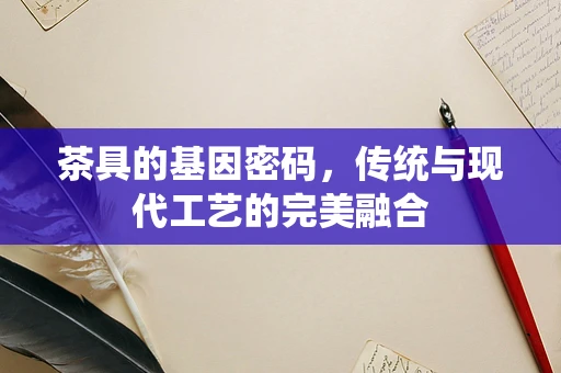 茶具的基因密码，传统与现代工艺的完美融合