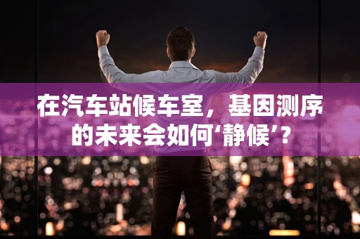 在汽车站候车室，基因测序的未来会如何‘静候’？