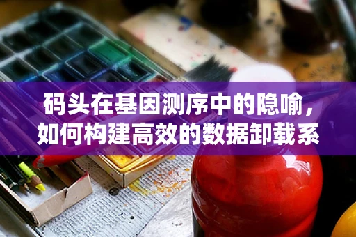 码头在基因测序中的隐喻，如何构建高效的数据卸载系统？