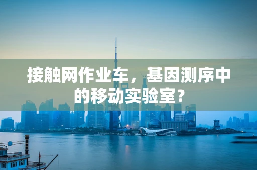 接触网作业车，基因测序中的移动实验室？