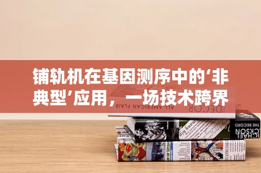 铺轨机在基因测序中的‘非典型’应用，一场技术跨界的新探索？
