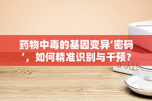 药物中毒的基因变异‘密码’，如何精准识别与干预？