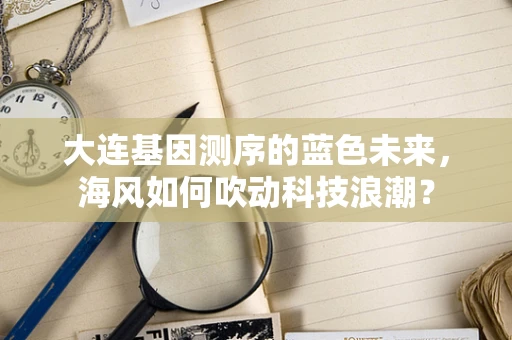 大连基因测序的蓝色未来，海风如何吹动科技浪潮？