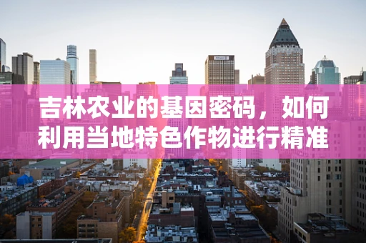 吉林农业的基因密码，如何利用当地特色作物进行精准育种？