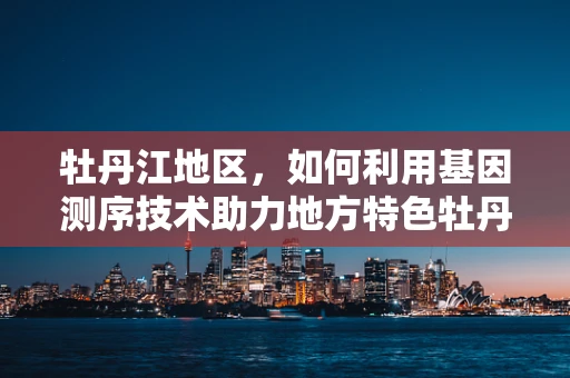 牡丹江地区，如何利用基因测序技术助力地方特色牡丹种质资源保护与利用？