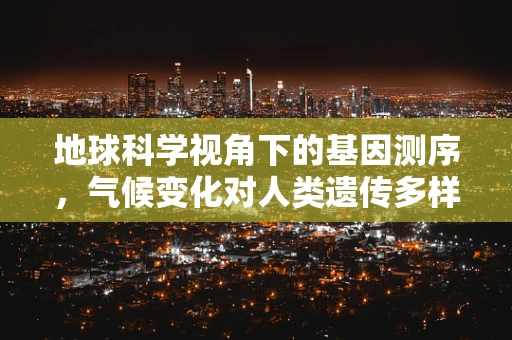 地球科学视角下的基因测序，气候变化对人类遗传多样性的影响