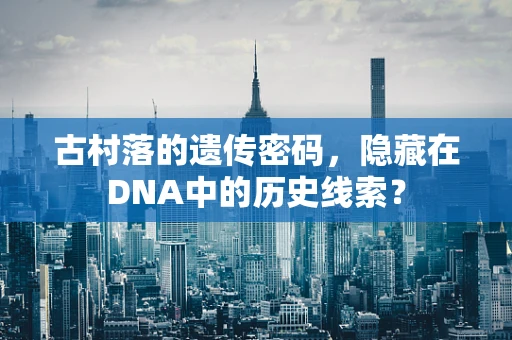 古村落的遗传密码，隐藏在DNA中的历史线索？