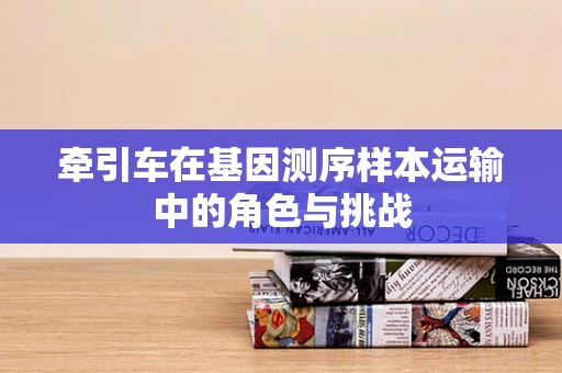 牵引车在基因测序样本运输中的角色与挑战