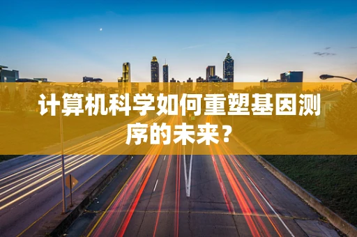 计算机科学如何重塑基因测序的未来？