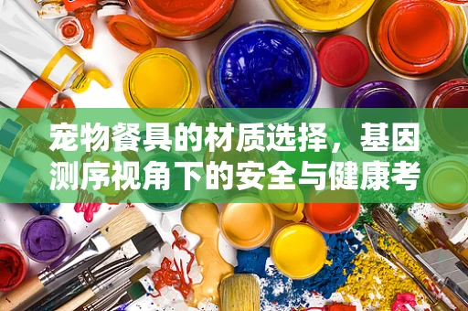 宠物餐具的材质选择，基因测序视角下的安全与健康考量