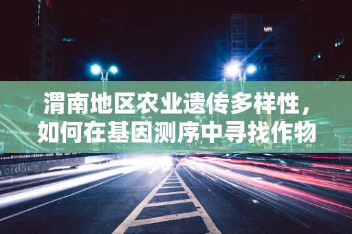 渭南地区农业遗传多样性，如何在基因测序中寻找作物改良的黄金密码？