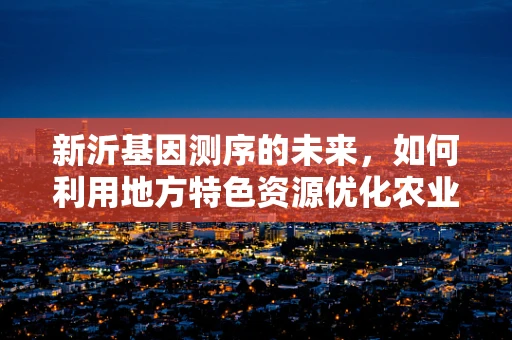 新沂基因测序的未来，如何利用地方特色资源优化农业遗传改良？