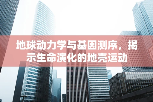 地球动力学与基因测序，揭示生命演化的地壳运动