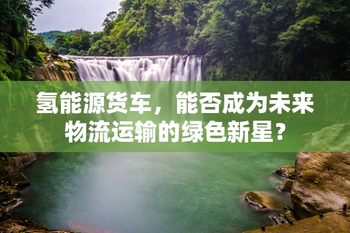 氢能源货车，能否成为未来物流运输的绿色新星？