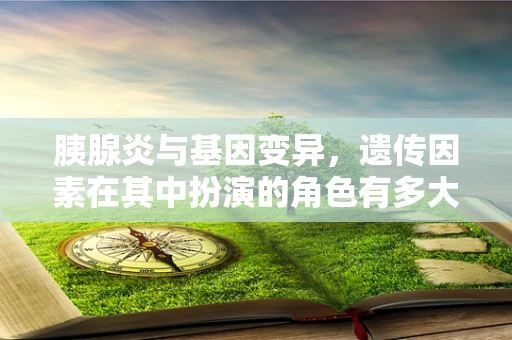 胰腺炎与基因变异，遗传因素在其中扮演的角色有多大？