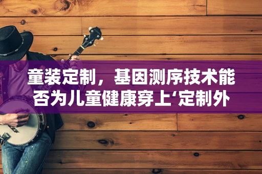 童装定制，基因测序技术能否为儿童健康穿上‘定制外衣’？
