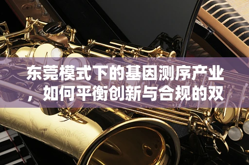东莞模式下的基因测序产业，如何平衡创新与合规的双重挑战？