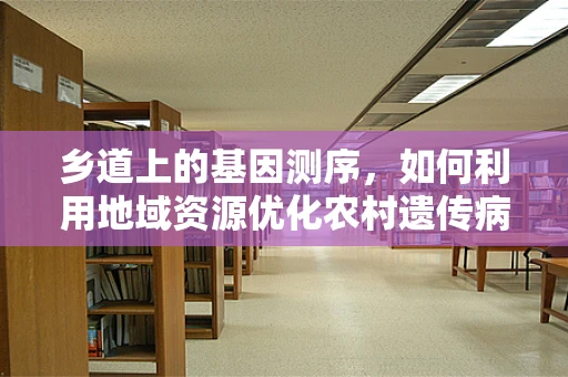 乡道上的基因测序，如何利用地域资源优化农村遗传病筛查？