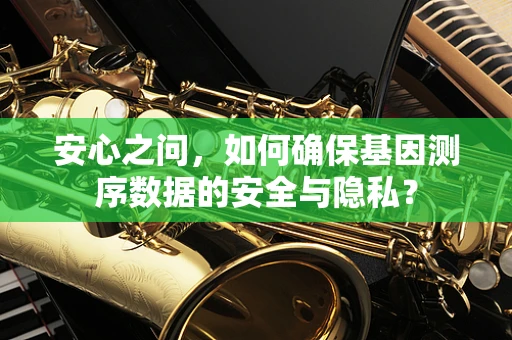安心之问，如何确保基因测序数据的安全与隐私？