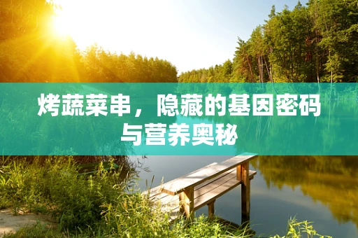 烤蔬菜串，隐藏的基因密码与营养奥秘
