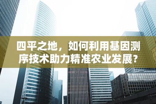 四平之地，如何利用基因测序技术助力精准农业发展？