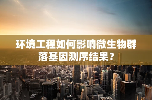 环境工程如何影响微生物群落基因测序结果？