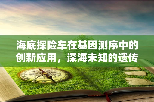 海底探险车在基因测序中的创新应用，深海未知的遗传密码如何被解锁？
