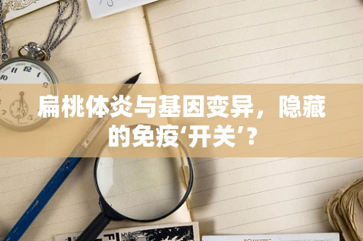 扁桃体炎与基因变异，隐藏的免疫‘开关’？