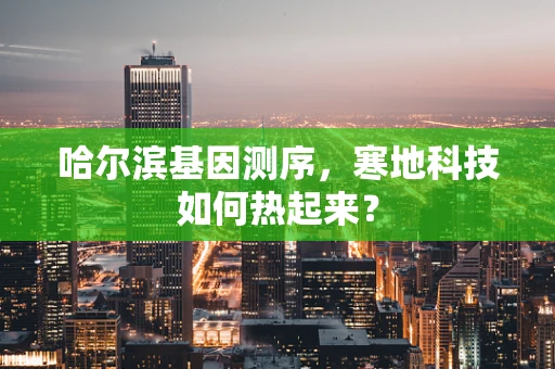 哈尔滨基因测序，寒地科技如何热起来？