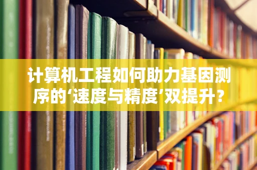 计算机工程如何助力基因测序的‘速度与精度’双提升？