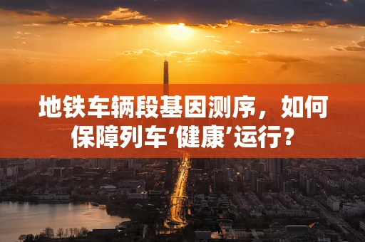 地铁车辆段基因测序，如何保障列车‘健康’运行？