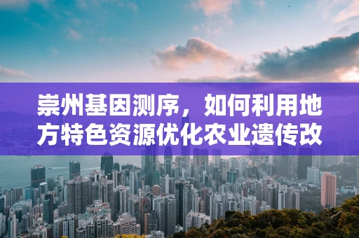 崇州基因测序，如何利用地方特色资源优化农业遗传改良？
