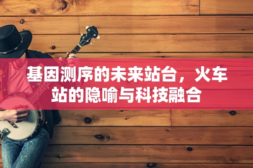 基因测序的未来站台，火车站的隐喻与科技融合