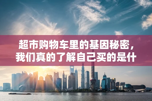 超市购物车里的基因秘密，我们真的了解自己买的是什么吗？