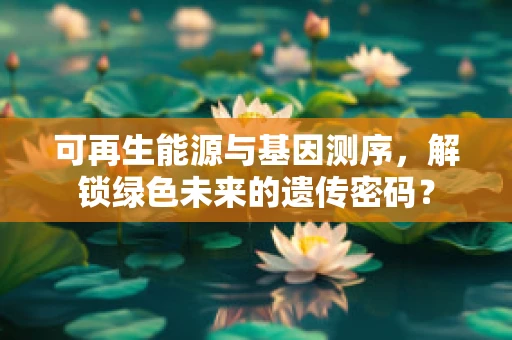 可再生能源与基因测序，解锁绿色未来的遗传密码？
