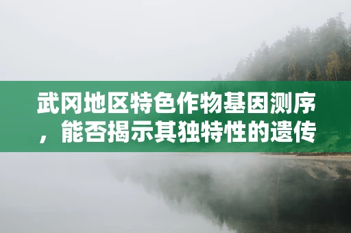 武冈地区特色作物基因测序，能否揭示其独特性的遗传密码？