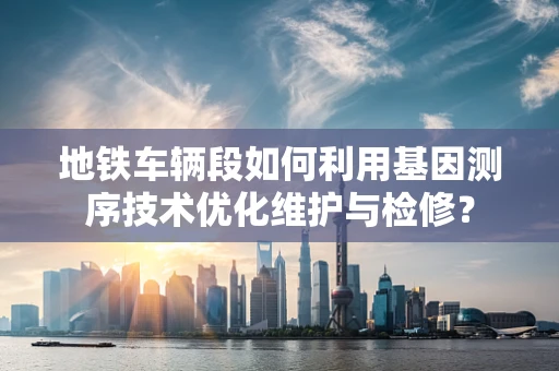 地铁车辆段如何利用基因测序技术优化维护与检修？