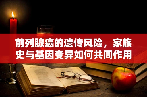 前列腺癌的遗传风险，家族史与基因变异如何共同作用？