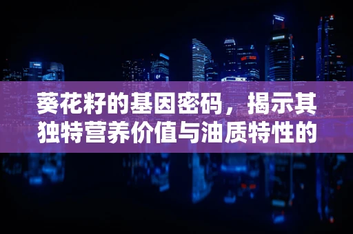 葵花籽的基因密码，揭示其独特营养价值与油质特性的遗传基础