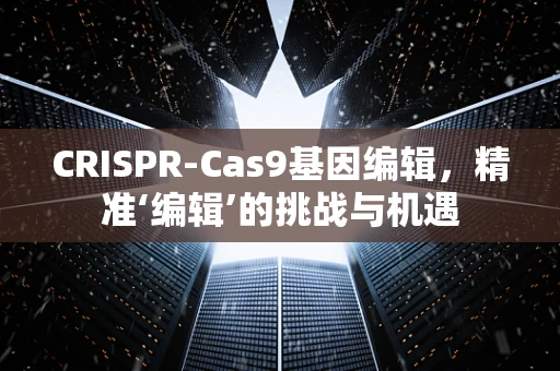CRISPR-Cas9基因编辑，精准‘编辑’的挑战与机遇