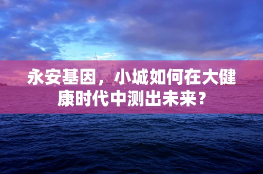永安基因，小城如何在大健康时代中测出未来？