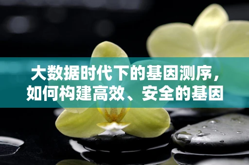 大数据时代下的基因测序，如何构建高效、安全的基因数据库？