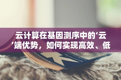 云计算在基因测序中的‘云’端优势，如何实现高效、低成本的基因数据分析？