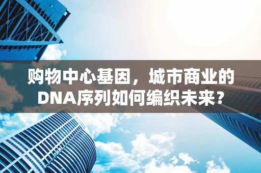 购物中心基因，城市商业的DNA序列如何编织未来？