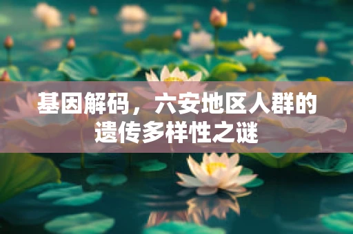 基因解码，六安地区人群的遗传多样性之谜