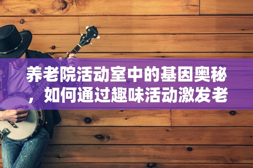 养老院活动室中的基因奥秘，如何通过趣味活动激发老年人的健康意识？